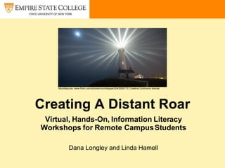 Creating A Distant Roar Virtual, Hands-On, Information Literacy Workshops for Remote Campus Students Dana Longley and Linda Hamell MumbleyJoe, www.flickr.com/photos/mumbleyjoe/2043508173/ Creative Commons license 