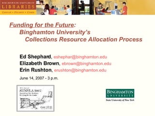 Funding for the Future :    Binghamton University’s  Collections Resource Allocation Process Ed Shephard ,  [email_address] Elizabeth Brown ,  [email_address] Erin Rushton ,  [email_address] June 14, 2007 - 3 p.m. 