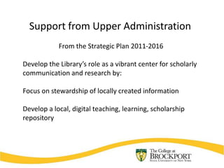 Support from Upper Administration
            From the Strategic Plan 2011-2016

Develop the Library’s role as a vibrant center for scholarly
communication and research by:

Focus on stewardship of locally created information

Develop a local, digital teaching, learning, scholarship
repository
 