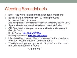 Weeding Spreadsheets
1.    Excel files were split among librarian team members
2.    Each librarian reviewed ~50-100 items per week.
     • Add “Gather Data” information
     • Add their personal recommendation (Keep, Withdraw, Review Later)
3.    Spreadsheets are saved to a shared network folder
4.    CD Coordinator merges the 3 spreadsheets into one and
      uploads to Google Docs:
     • Books Example http://bit.ly/KYD8sx
     • Periodicals Example http://bit.ly/KaReUV
5. Librarians then review other’s recommendations, and add
   their own recommendation and comments
6. Weekly weeding meeting, titles in “dispute” are discussed
   and a FINAL decision is made.
                          K+W=R
 