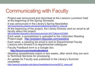 Communicating with Faculty
• Project was announced and described at the Liaisons Luncheon held
  at the beginning of the Spring Semester
• It was announced in the Library’s Spring Newsletter:
 http://www.libraries.potsdam.edu/about/newsletters/spring2012_news.pdf
• At the beginning of the project, the Library Director sent an email to all
 faculty about the project:
 http://potsdam.libguides.com/content.php?pid=301733&sid=2472950
• Each week, a spreadsheet is uploaded to the LibGuides Weeding
  Project page http://potsdam.libguides.com/weeding
• Each week, a weeding list email is sent to Departmental Faculty
  Liaisons who forward it to departmental colleagues
• Faculty Feedback form is a Google doc:
  • http://bit.ly/M1i5DT
• Weeding spreadsheets expire in two weeks, after which they are sent
  to Technical Services for processing
• An update for Faculty was published in the Library’s Summer
  newsletter:
• http://www.lib.potsdam.edu/about/newsletters/summer2012_news.pdf
 