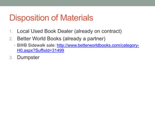 Disposition of Materials
1. Local Used Book Dealer (already on contract)
2. Better World Books (already a partner)
  • BWB Sidewalk sale: http://www.betterworldbooks.com/category-
    H0.aspx?SuffixId=31499
3. Dumpster
 