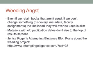 Weeding Angst
• Even if we retain books that aren’t used, if we don’t
  change something (discovery, metadata, faculty
  assignments) the likelihood they will ever be used is
  slim
• Materials with old publication dates don’t rise to the top of
  results screens
• Read Jenica Roger’s Attempting Elegance Blog Posts
  about the weeding project:
  http://www.attemptingelegance.com/?cat=38
 
