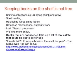 Keeping books on the shelf is not free
• Shifting collections as LC areas shrink and grow
• Shelf reading
• Relabeling faded spine labels
• Database maintenance, authority work
• Lost / Search processes
• We lend them on ILL
• Books that are not used take up a lot of real estate
  that could be put to better use
• "It costs $4.26 to keep a book on the shelf per year" - The
  Status Quo Has Got To Go:
  http://www.theconferencecircuit.com/2011/11/06/the-
  status-quo-has-got-to-go/
 