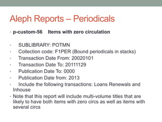 Aleph Reports – Periodicals
• p-custom-56       Items with zero circulation

•      SUBLIBRARY: POTMN
•      Collection code: F1PER (Bound periodicals in stacks)
•      Transaction Date From: 20020101
•      Transaction Date To: 20111129
•      Publication Date To: 0000
•      Publication Date from: 2013
•      Include the following transactions: Loans Renewals and
    Inhouse
•   Note that this report will include multi-volume titles that are
    likely to have both items with zero circs as well as items with
    several circs
 