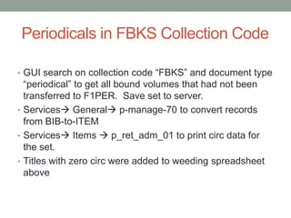 Periodicals in FBKS Collection Code

• GUI search on collection code “FBKS” and document type
  “periodical” to get all bound volumes that had not been
  transferred to F1PER. Save set to server.
• Services General p-manage-70 to convert records
  from BIB-to-ITEM
• Services Items  p_ret_adm_01 to print circ data for
  the set.
• Titles with zero circ were added to weeding spreadsheet
  above
 