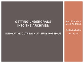 Matt Francis +
Beth Andrews
SUNYLA2013
6/13/13
GETTING UNDERGRADS
INTO THE ARCHIVES:
INNOVATIVE OUTREACH AT SUNY POTSDAM
 