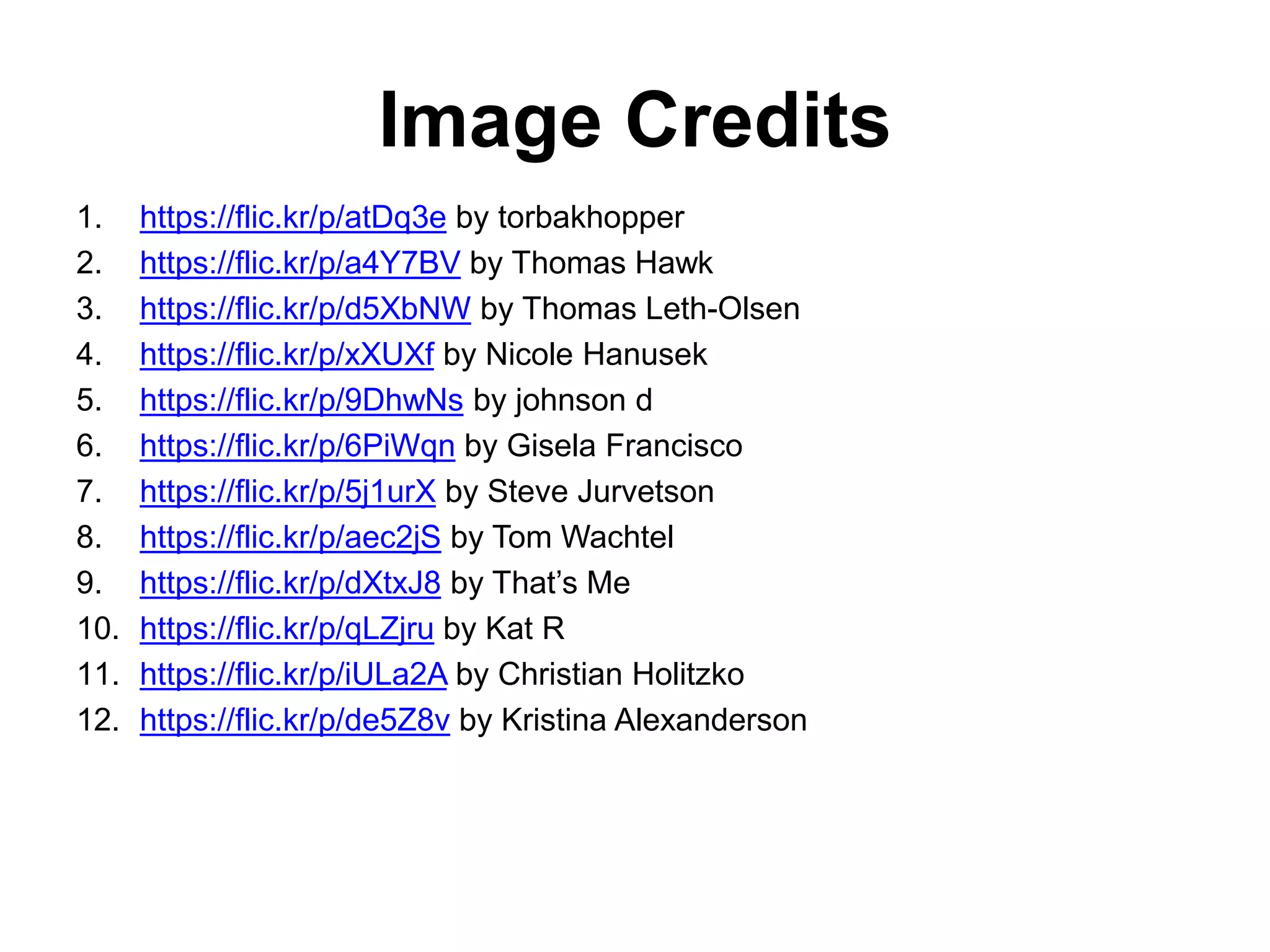 Image Credits
1. https://flic.kr/p/atDq3e by torbakhopper
2. https://flic.kr/p/a4Y7BV by Thomas Hawk
3. https://flic.kr/p/d5XbNW by Thomas Leth-Olsen
4. https://flic.kr/p/xXUXf by Nicole Hanusek
5. https://flic.kr/p/9DhwNs by johnson d
6. https://flic.kr/p/6PiWqn by Gisela Francisco
7. https://flic.kr/p/5j1urX by Steve Jurvetson
8. https://flic.kr/p/aec2jS by Tom Wachtel
9. https://flic.kr/p/dXtxJ8 by That’s Me
10. https://flic.kr/p/qLZjru by Kat R
11. https://flic.kr/p/iULa2A by Christian Holitzko
12. https://flic.kr/p/de5Z8v by Kristina Alexanderson
 