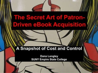 The Secret Art of Patron-
Driven eBook Acquisition
A Snapshot of Cost and Control
Dana Longley
SUNY Empire State College
 