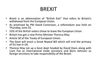 BREXIT
• Brexit is an abbreviation of “British Exit” that refers to Britain’s
withdrawal from the European Union.
• As promised by PM David Cameroon, a referendum was held on
Thursday, June 23.
• 52% of the British voters chose to leave the European Union.
• Britain has got a new Prime Minister Theresa May.
• Article 50 of the Treaty of European Union.
• The Govt will enact a Great Repeal Bill which will end the primacy
of EU law in UK.
• Theresa May set up a Govt dept headed by David Davis along with
Liam Fox as international trade secretary and Boris Johnson as
foreign secretary to take responsibility of the Brexit.
 