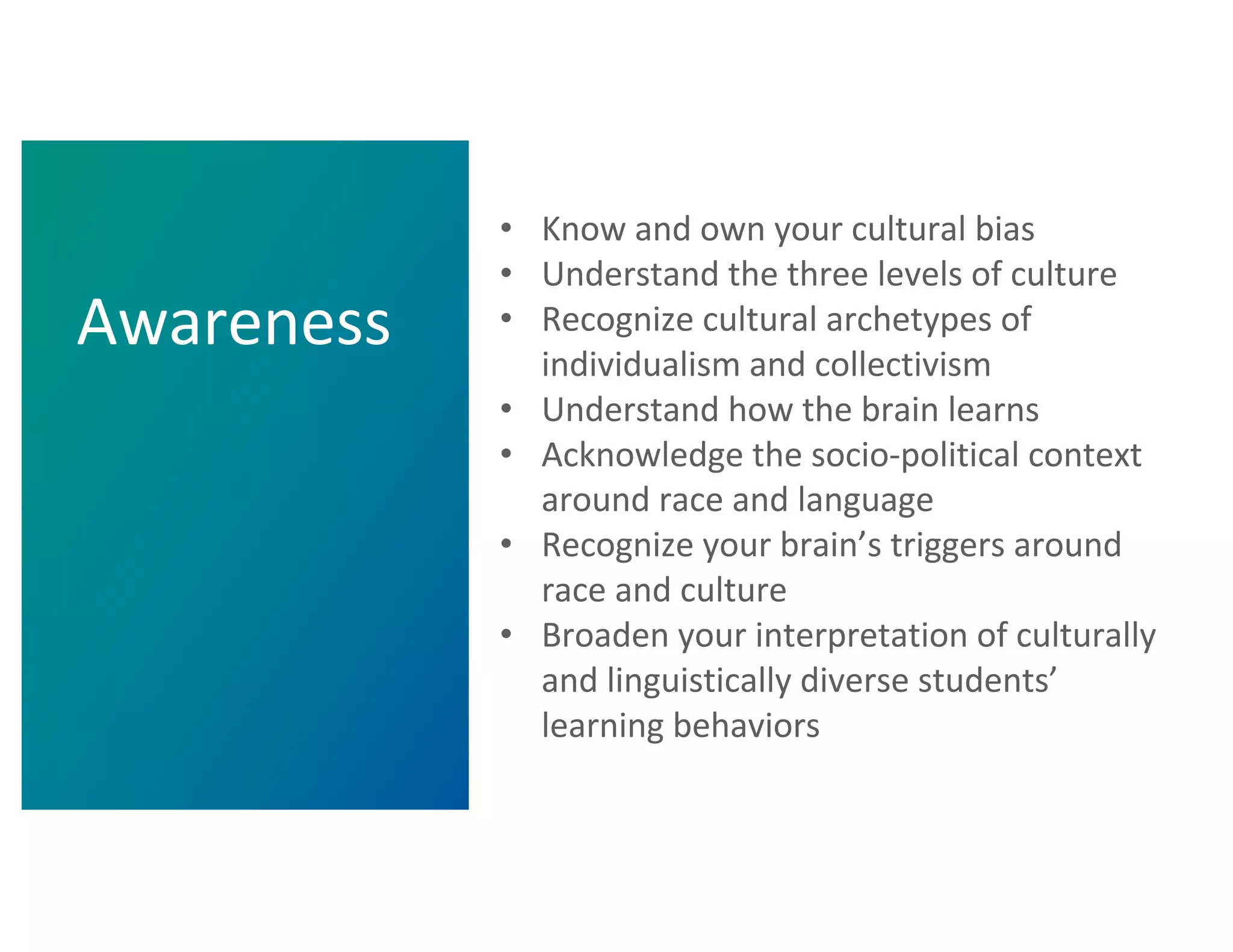 • Know and own your cultural bias
• Understand the three levels of culture
• Recognize cultural archetypes of
individualism and collectivism
• Understand how the brain learns
• Acknowledge the socio-political context
around race and language
• Recognize your brain’s triggers around
race and culture
• Broaden your interpretation of culturally
and linguistically diverse students’
learning behaviors
Awareness
 