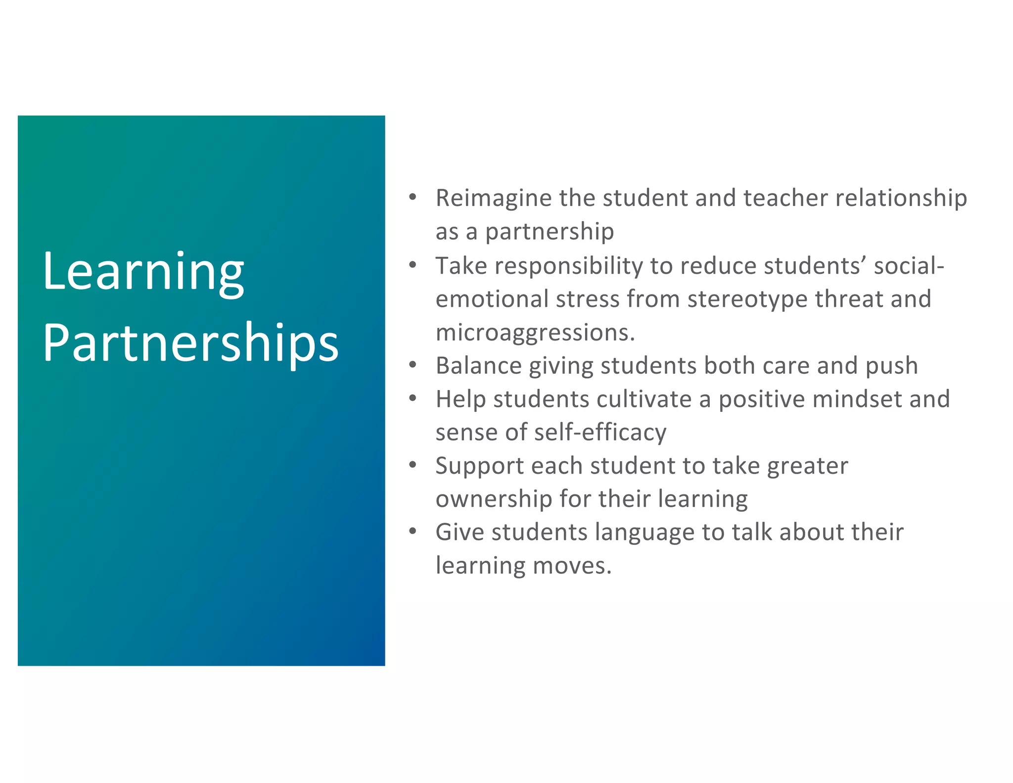 • Reimagine the student and teacher relationship
as a partnership
• Take responsibility to reduce students’ social-
emotional stress from stereotype threat and
microaggressions.
• Balance giving students both care and push
• Help students cultivate a positive mindset and
sense of self-efficacy
• Support each student to take greater
ownership for their learning
• Give students language to talk about their
learning moves.
Learning
Partnerships
 
