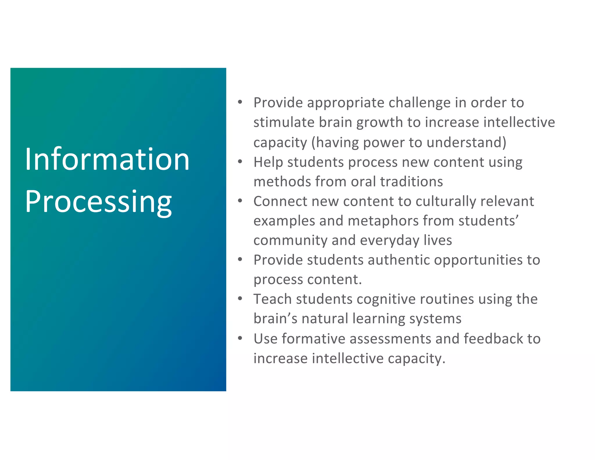 • Provide appropriate challenge in order to
stimulate brain growth to increase intellective
capacity (having power to understand)
• Help students process new content using
methods from oral traditions
• Connect new content to culturally relevant
examples and metaphors from students’
community and everyday lives
• Provide students authentic opportunities to
process content.
• Teach students cognitive routines using the
brain’s natural learning systems
• Use formative assessments and feedback to
increase intellective capacity.
Information
Processing
 
