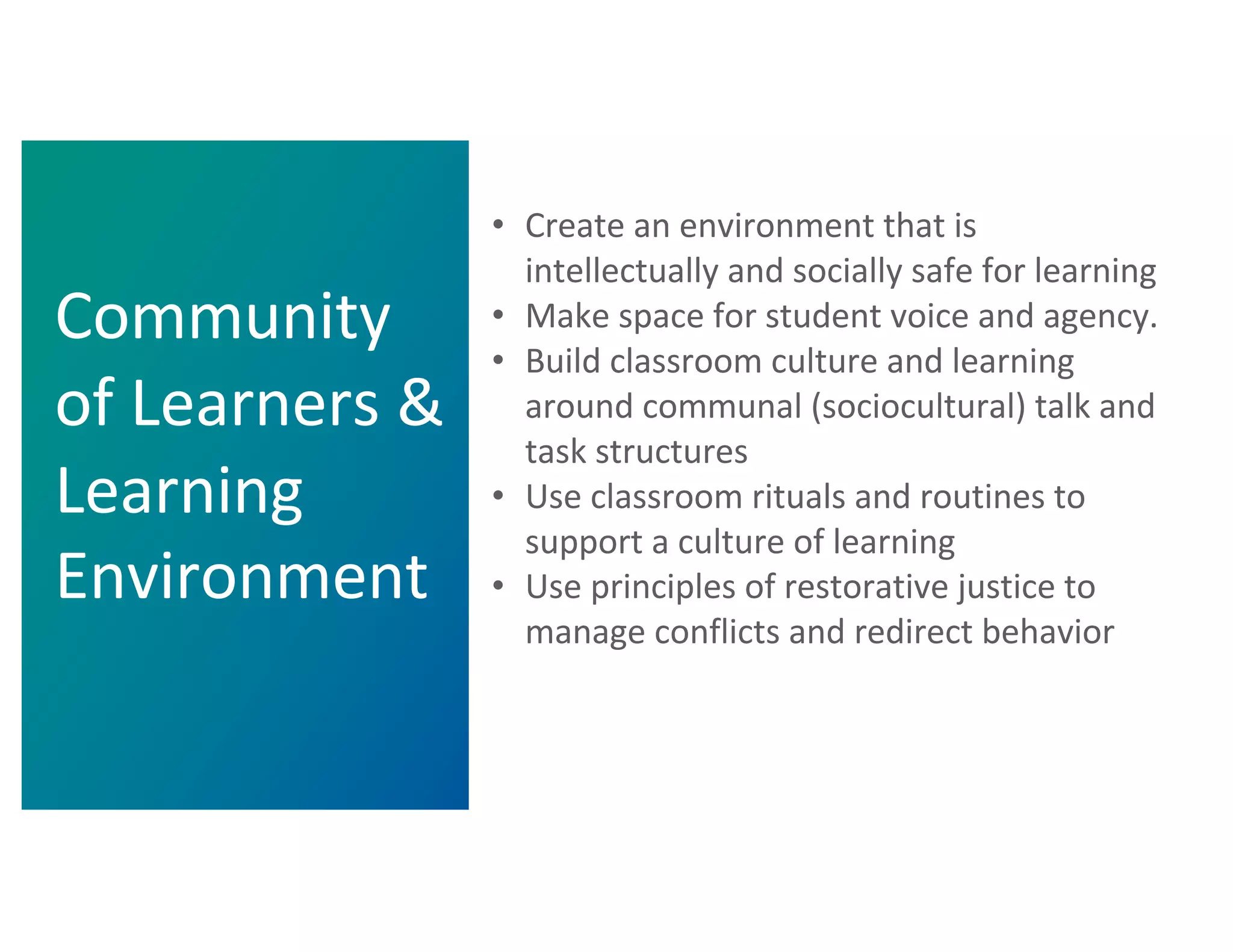 • Create an environment that is
intellectually and socially safe for learning
• Make space for student voice and agency.
• Build classroom culture and learning
around communal (sociocultural) talk and
task structures
• Use classroom rituals and routines to
support a culture of learning
• Use principles of restorative justice to
manage conflicts and redirect behavior
Community
of Learners &
Learning
Environment
 