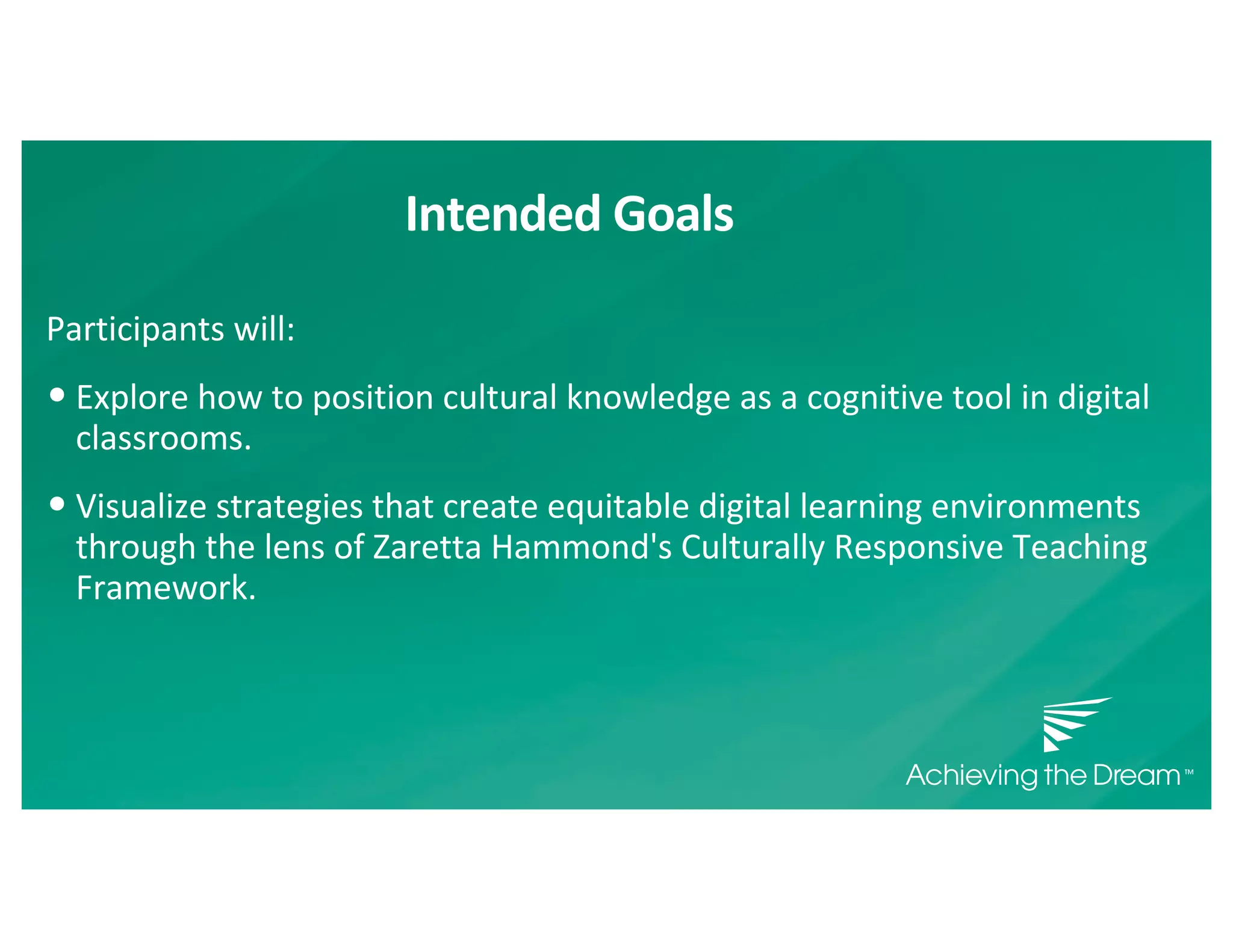 Intended Goals
Participants will:
• Explore how to position cultural knowledge as a cognitive tool in digital
classrooms.
• Visualize strategies that create equitable digital learning environments
through the lens of Zaretta Hammond's Culturally Responsive Teaching
Framework.
 