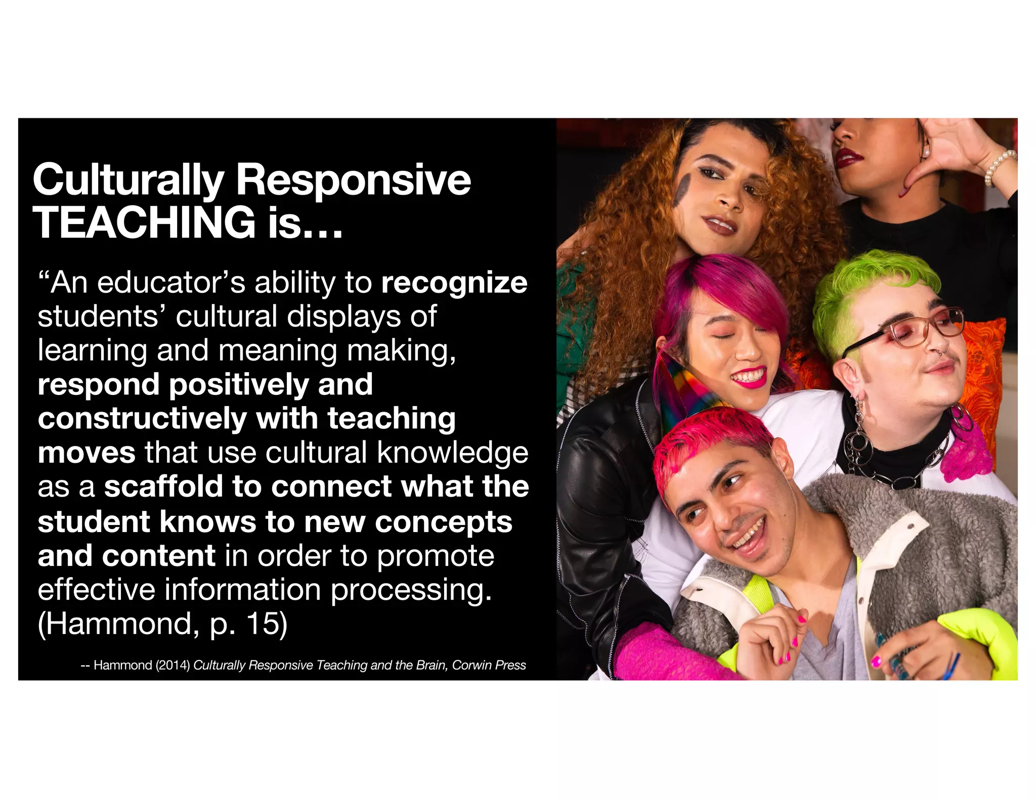 Culturally Responsive
TEACHING is…
“An educator’s ability to recognize
students’ cultural displays of
learning and meaning making,
respond positively and
constructively with teaching
moves that use cultural knowledge
as a scaffold to connect what the
student knows to new concepts
and content in order to promote
effective information processing.
(Hammond, p. 15)
-- Hammond (2014) Culturally Responsive Teaching and the Brain, Corwin Press
 
