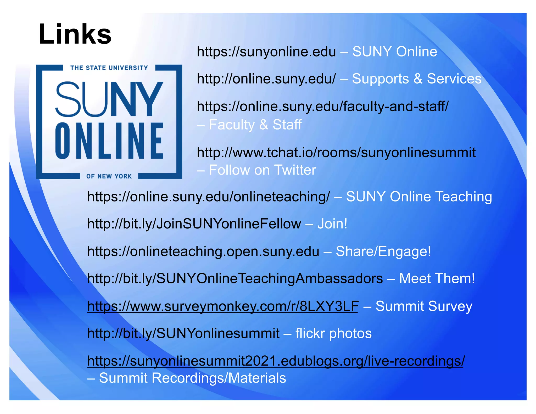 Links https://sunyonline.edu – SUNY Online
http://online.suny.edu/ – Supports & Services
https://online.suny.edu/faculty-and-staff/
– Faculty & Staff
http://www.tchat.io/rooms/sunyonlinesummit
– Follow on Twitter
https://online.suny.edu/onlineteaching/ – SUNY Online Teaching
http://bit.ly/JoinSUNYonlineFellow – Join!
https://onlineteaching.open.suny.edu – Share/Engage!
http://bit.ly/SUNYOnlineTeachingAmbassadors – Meet Them!
https://www.surveymonkey.com/r/8LXY3LF – Summit Survey
http://bit.ly/SUNYonlinesummit – flickr photos
https://sunyonlinesummit2021.edublogs.org/live-recordings/
– Summit Recordings/Materials
 