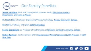 Our Faculty Panelists
Trudi E. Jacobson, MLS, MA, Distinguished Librarian, Head, Information Literacy
Department, University at Albany.
Dr. Nicole Simon Professor, Engineering/Physics/Technology, Nassau Community College.
Rob Faivre, Professor of English, SUNY Adirondack.
Sophia Georgiakaki is a Professor of Mathematics at Tompkins Cortland Community College.
Rachel Rigolino is the Coordinator of the Supplemental Writing Workshop (SWW) Program at SUNY
New Paltz.
www.suny.edu
 