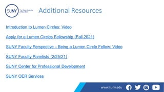 Additional Resources
www.suny.edu
Introduction to Lumen Circles: Video
Apply for a Lumen Circles Fellowship (Fall 2021)
SUNY Faculty Perspective - Being a Lumen Circle Fellow: Video
SUNY Faculty Panelists (2/25/21)
SUNY Center for Professional Development
SUNY OER Services
 