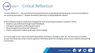 Critical Reflection
“Critical reflection is … the sustainedand intentionalprocess of identifying and checking the accuracy and validityof
our teaching assumptions.” -Stephen Brookfield, Becoming a CriticallyReflective Teacher
Critical reflection looks to clarify and investigatethe truth of teaching assumptions using four lenses:
• Students’ eyes (reflection through student feedback)
• Colleagues’ perceptions(reflecting with peers)
• Personal experience (critical self-reflection)
• Theory and Research (reflecting through critical reading)
It is not enough to learn about new teaching methods, techniques, strategies, tools, etc. You also need an iterative
process that allowsyou to learn how to applythis information given the changing nature of yourstudents and teaching
environment.
www.suny.edu
 