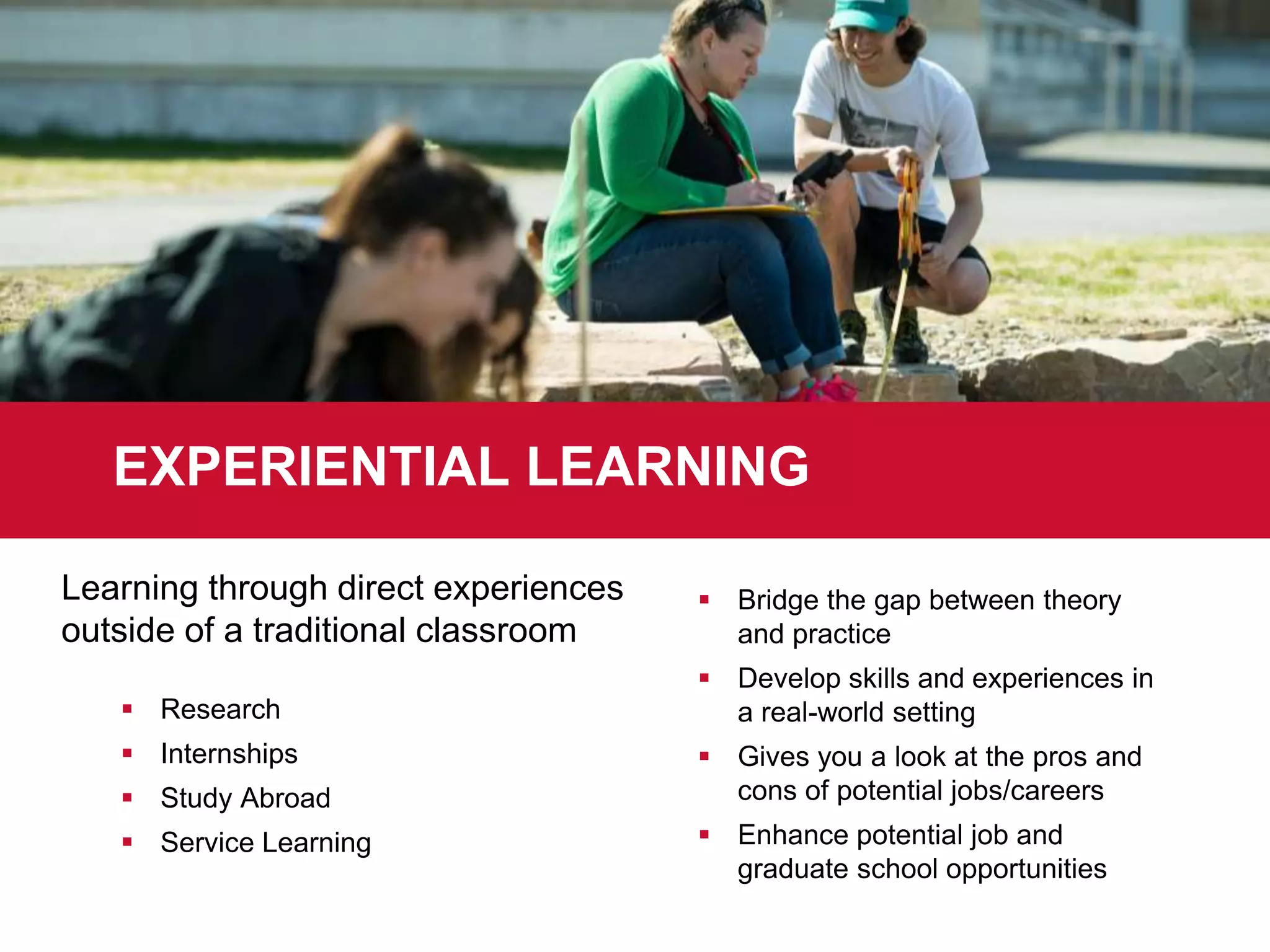  Research
 Internships
 Study Abroad
 Service Learning
 Bridge the gap between theory
and practice
 Develop skills and experiences in
a real-world setting
 Gives you a look at the pros and
cons of potential jobs/careers
 Enhance potential job and
graduate school opportunities
EXPERIENTIAL LEARNING
Learning through direct experiences
outside of a traditional classroom
 