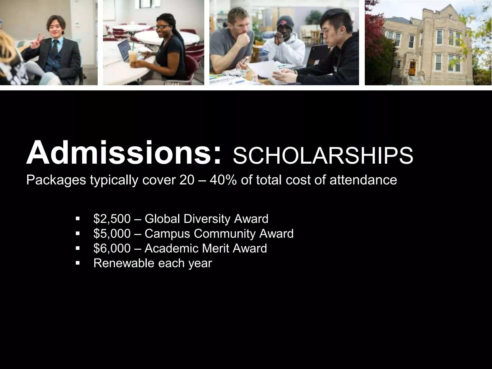  $2,500 – Global Diversity Award
 $5,000 – Campus Community Award
 $6,000 – Academic Merit Award
 Renewable each year
Admissions: SCHOLARSHIPS
Packages typically cover 20 – 40% of total cost of attendance
 