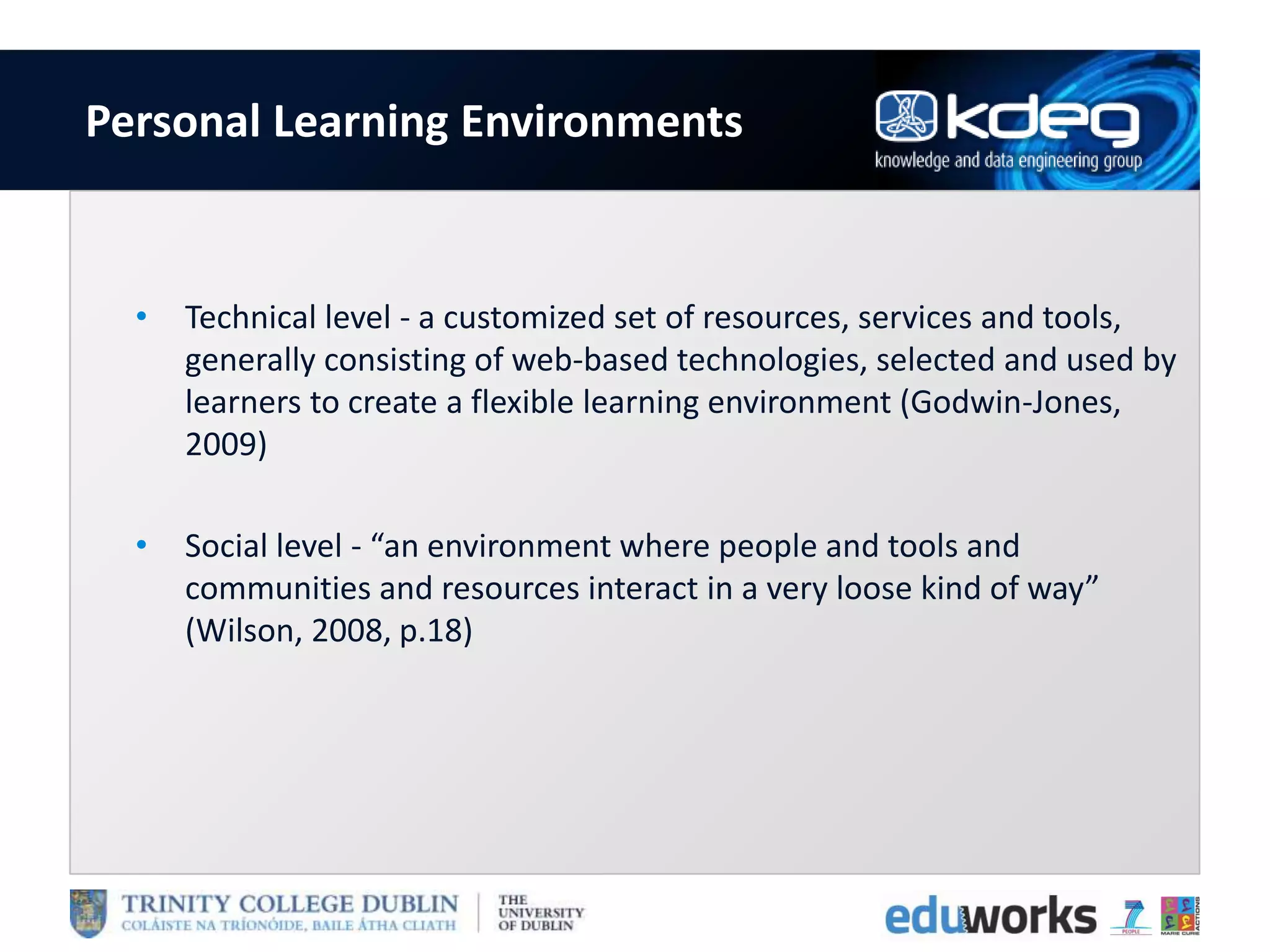 Personal Learning Environments
• Technical level - a customized set of resources, services and tools,
generally consisting of web-based technologies, selected and used by
learners to create a flexible learning environment (Godwin-Jones,
2009)
• Social level - “an environment where people and tools and
communities and resources interact in a very loose kind of way”
(Wilson, 2008, p.18)
 