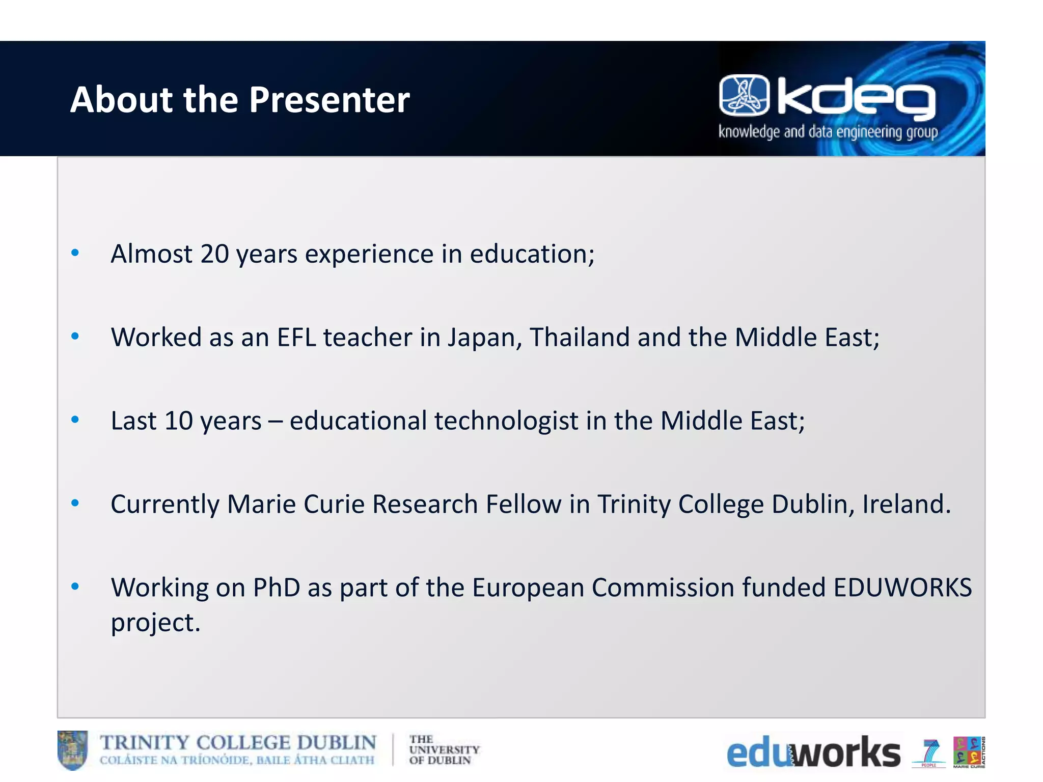 About the Presenter
• Almost 20 years experience in education;
• Worked as an EFL teacher in Japan, Thailand and the Middle East;
• Last 10 years – educational technologist in the Middle East;
• Currently Marie Curie Research Fellow in Trinity College Dublin, Ireland.
• Working on PhD as part of the European Commission funded EDUWORKS
project.
 