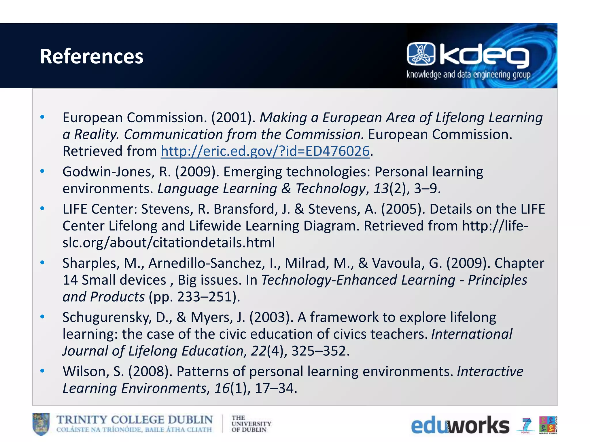 References
• European Commission. (2001). Making a European Area of Lifelong Learning
a Reality. Communication from the Commission. European Commission.
Retrieved from http://eric.ed.gov/?id=ED476026.
• Godwin-Jones, R. (2009). Emerging technologies: Personal learning
environments. Language Learning & Technology, 13(2), 3–9.
• LIFE Center: Stevens, R. Bransford, J. & Stevens, A. (2005). Details on the LIFE
Center Lifelong and Lifewide Learning Diagram. Retrieved from http://life-
slc.org/about/citationdetails.html
• Sharples, M., Arnedillo-Sanchez, I., Milrad, M., & Vavoula, G. (2009). Chapter
14 Small devices , Big issues. In Technology-Enhanced Learning - Principles
and Products (pp. 233–251).
• Schugurensky, D., & Myers, J. (2003). A framework to explore lifelong
learning: the case of the civic education of civics teachers. International
Journal of Lifelong Education, 22(4), 325–352.
• Wilson, S. (2008). Patterns of personal learning environments. Interactive
Learning Environments, 16(1), 17–34.
 