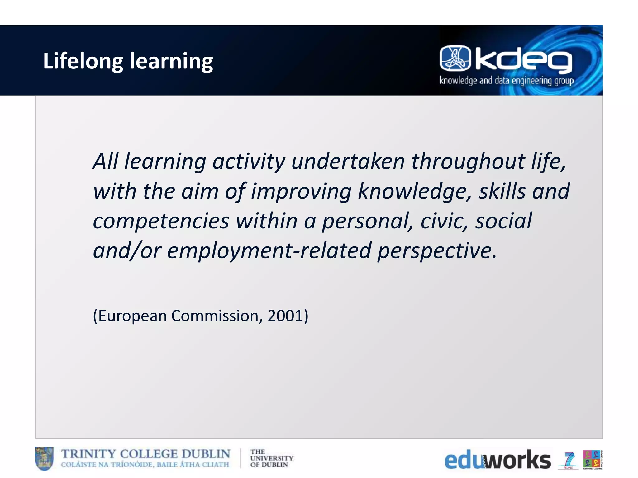Lifelong learning
All learning activity undertaken throughout life,
with the aim of improving knowledge, skills and
competencies within a personal, civic, social
and/or employment-related perspective.
(European Commission, 2001)
 