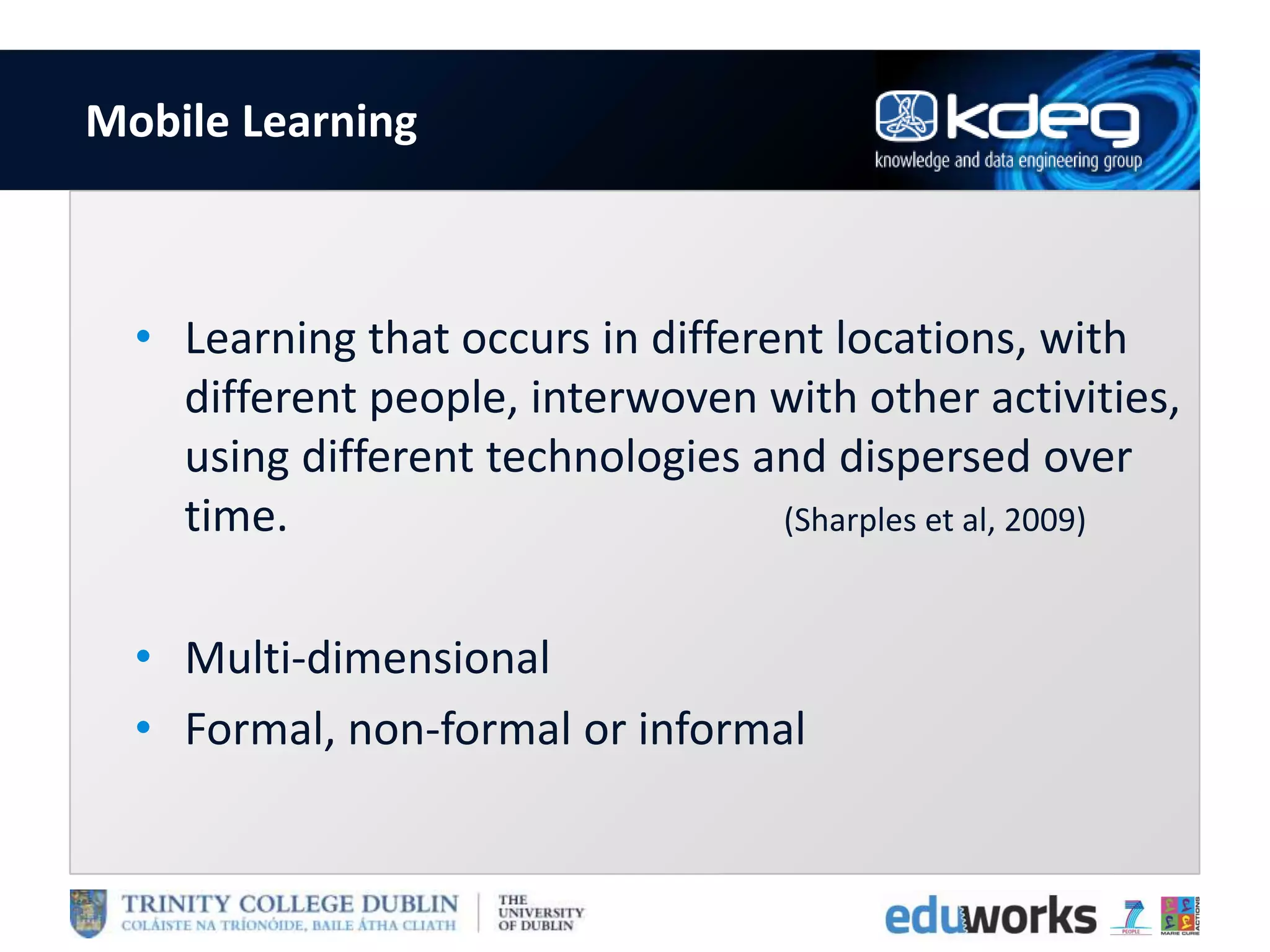 Mobile Learning
• Learning that occurs in different locations, with
different people, interwoven with other activities,
using different technologies and dispersed over
time. (Sharples et al, 2009)
• Multi-dimensional
• Formal, non-formal or informal
 