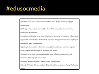 @sholtutm social media is about the social not the media. People connecting to people. #edusocmedia @dolanatpsu #edusocmedia a channel that allows for instant, unfiltered conversation, collaboration & community @ericaabramson defining social media: collaborative, accessible, no boundaries #edusocmedia @spennell98 Social media is about anybody, anywhere sharing information about anything on an accessible space. #edusocmedia @gjerdery #edusocmedia is a distributed comm. platform where you control the degree to which you participate, tending to be more open than private. @athlwulf Social media is technologies used to assist in facilitating connections and interactions between people #edusocmedia @sholtutm 'Media' will change... 'social' will not. #edusocmedia @ifoundbob Our def of #edusocmedia is "Digital Socialization - a virtual sharing life, learning and self." 