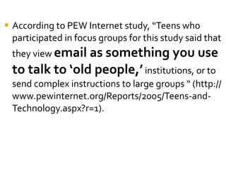 According to PEW Internet study, “Teens who participated in focus groups for this study said that they view  email as something you use to talk to ‘old people,’  institutions, or to send complex instructions to large groups “ (http://www.pewinternet.org/Reports/2005/Teens-and-Technology.aspx?r=1).  