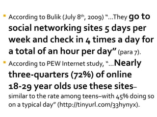 According to Bulik (July 8 th , 2009) “…They  go to social networking sites 5 days per week and check in 4 times a day for a total of an hour per day”  (para 7).  According to PEW Internet study, “… Nearly three-quarters (72%) of online 18-29 year olds use these sites –similar to the rate among teens–with 45% doing so on a typical day” (http://tinyurl.com/33hynyx). 