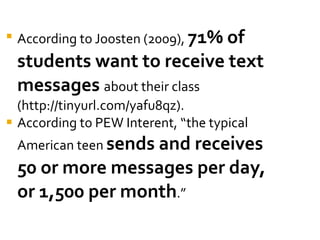 According to Joosten (2009),  71% of students want to receive text messages  about their class (http://tinyurl.com/yafu8qz).  According to PEW Interent, “the typical American teen  sends and receives 50 or more messages per day, or 1,500 per month .” 