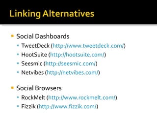 Social Dashboards TweetDeck ( http://www.tweetdeck.com/ ) HootSuite ( http://hootsuite.com/ ) Seesmic ( http://seesmic.com/ ) Netvibes ( http://netvibes.com/ )  Social Browsers RockMelt ( http://www.rockmelt.com/ ) Fizzik ( http://www.fizzik.com/ ) 