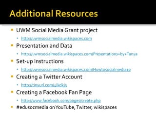 UWM Social Media Grant project  http://uwmsocialmedia.wikispaces.com Presentation and Data http://uwmsocialmedia.wikispaces.com/Presentations+by+Tanya Set-up Instructions http://uwmsocialmedia.wikispaces.com/Howtosocialmedia10 Creating a Twitter Account  http://tinyurl.com/4lkdkj3   Creating a Facebook Fan Page http://www.facebook.com/pages/create.php #edusocmedia on YouTube, Twitter, wikispaces 