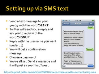 Send a text message to your 40404 with the word  'START' Twitter will send you a reply and ask you to reply with the word  'SIGNUP'   Reply with the username you want (under 15) You will get a confirmation message. Choose a password. You're all set! Send a message and it will post as your first Tweet. https://support.twitter.com/articles/63660-how-to-create-a-twitter-account-using-sms 
