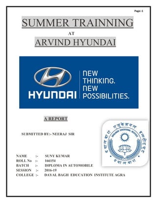 Page:-1
SUMMER TRAINNING
AT
ARVIND HYUNDAI
A REPORT
SUBMITTED BY:- NEERAJ SIR
NAME :- SUNY KUMAR
ROLL No :- 166154
BATCH :- DIPLOMA IN AUTOMOBILE
SESSION :- 2016-19
COLLEGE :- DAYAL BAGH EDUCATION INSTITUTE AGRA
 