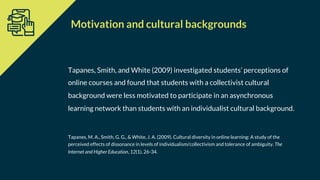 Tapanes, Smith, and White (2009) investigated students’ perceptions of
online courses and found that students with a collectivist cultural
background were less motivated to participate in an asynchronous
learning network than students with an individualist cultural background.
Tapanes, M. A., Smith, G. G., & White, J. A. (2009). Cultural diversity in online learning: A study of the
perceived effects of dissonance in levels of individualism/collectivism and tolerance of ambiguity. The
Internet and Higher Education, 12(1), 26-34.
Motivation and cultural backgrounds
 