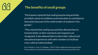 “Participants reported that small-group learning activities
provided a sense of confidence and motivation to contribute to
discussions because of the small number of students in the
groups.”
38(4), 337-345.
Ku mi-Yeboah, A., Yuan, G., & Dogbey, J. (2017). Online collaborative learning activities:
The perceptions of culturally diverse graduate students. Online Learning, 21(4), 5-28.
“They claimed that small-group activities allowed them to
function better as their comments and responses are
recognized. It also allowed them to share their cultural and
educational experiences with other members to facilitate
cross-cultural understanding.”
The benefits of small groups
 