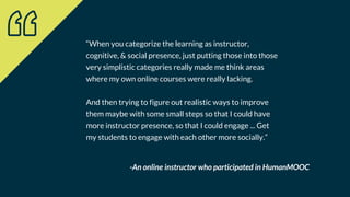 “When you categorize the learning as instructor,
cognitive, & social presence, just putting those into those
very simplistic categories really made me think areas
where my own online courses were really lacking.
And then trying to figure out realistic ways to improve
them maybe with some small steps so that I could have
more instructor presence, so that I could engage ... Get
my students to engage with each other more socially.”
-An online instructor who participated in HumanMOOC
 