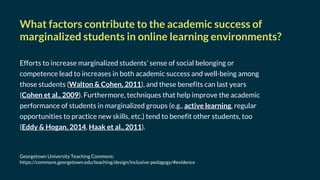 Efforts to increase marginalized students’ sense of social belonging or
competence lead to increases in both academic success and well-being among
those students (Walton & Cohen, 2011), and these benefits can last years
(Cohen et al., 2009). Furthermore, techniques that help improve the academic
performance of students in marginalized groups (e.g., active learning, regular
opportunities to practice new skills, etc.) tend to benefit other students, too
(Eddy & Hogan, 2014, Haak et al., 2011).
Georgetown University Teaching Commons:
https://commons.georgetown.edu/teaching/design/inclusive-pedagogy/#evidence
What factors contribute to the academic success of
marginalized students in online learning environments?
 