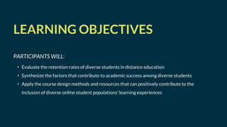 LEARNING OBJECTIVES
PARTICIPANTS WILL:
• Evaluate the retention rates of diverse students in distance education
• Synthesize the factors that contribute to academic success among diverse students
• Apply the course design methods and resources that can positively contribute to the
inclusion of diverse online student populations’ learning experiences
 