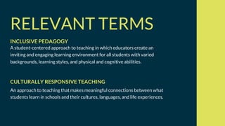RELEVANT TERMS
A student-centered approach to teaching in which educators create an
inviting and engaging learning environment for all students with varied
backgrounds, learning styles, and physical and cognitive abilities.
INCLUSIVE PEDAGOGY
An approach to teaching that makes meaningful connections between what
students learn in schools and their cultures, languages, and life experiences.
CULTURALLY RESPONSIVE TEACHING
 