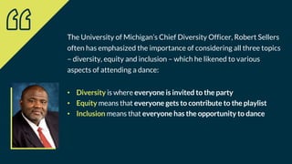 The University of Michigan’s Chief Diversity Officer, Robert Sellers
often has emphasized the importance of considering all three topics
– diversity, equity and inclusion – which he likened to various
aspects of attending a dance:
• Diversity is where everyone is invited to the party
• Equity means that everyone gets to contribute to the playlist
• Inclusion means that everyone has the opportunity to dance
 