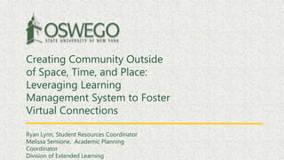 Creating Community Outside
of Space, Time, and Place:
Leveraging Learning
Management System to Foster
Virtual Connections
Ryan Lynn, Student Resources Coordinator
Melissa Semione, Academic Planning
Coordinator
Division of Extended Learning
 