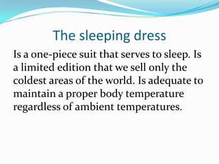 The sleeping dress
Is a one-piece suit that serves to sleep. Is
a limited edition that we sell only the
coldest areas of the world. Is adequate to
maintain a proper body temperature
regardless of ambient temperatures.
 