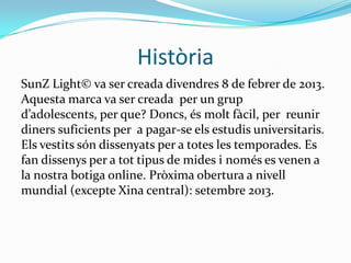 Història
SunZ Light© va ser creada divendres 8 de febrer de 2013.
Aquesta marca va ser creada per un grup
d’adolescents, per que? Doncs, és molt fàcil, per reunir
diners suficients per a pagar-se els estudis universitaris.
Els vestits són dissenyats per a totes les temporades. Es
fan dissenys per a tot tipus de mides i només es venen a
la nostra botiga online. Pròxima obertura a nivell
mundial (excepte Xina central): setembre 2013.
 