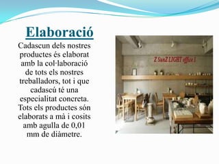 Elaboració
Cadascun dels nostres
productes és elaborat
 amb la col·laboració
   de tots els nostres
treballadors, tot i que
    cadascú té una
especialitat concreta.
Tots els productes són
elaborats a mà i cosits
  amb agulla de 0,01
   mm de diàmetre.
 
